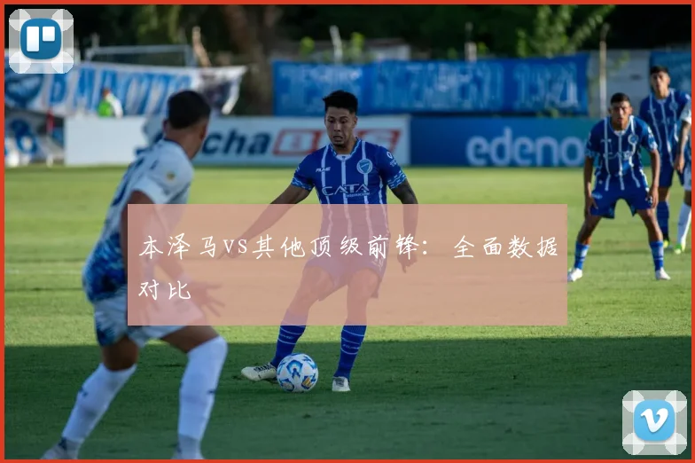 本泽马vs其他顶级前锋：全面数据对比