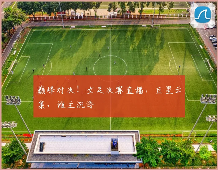 巅峰对决！女足决赛直播，巨星云集，谁主沉浮