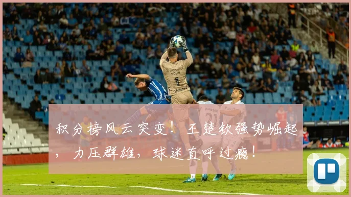 积分榜风云突变！王楚钦强势崛起，力压群雄，球迷直呼过瘾！