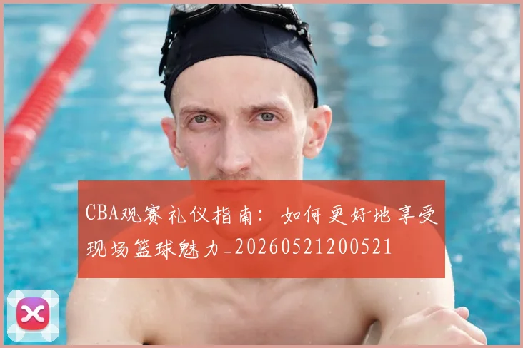 CBA观赛礼仪指南：如何更好地享受现场篮球魅力_20260521200521