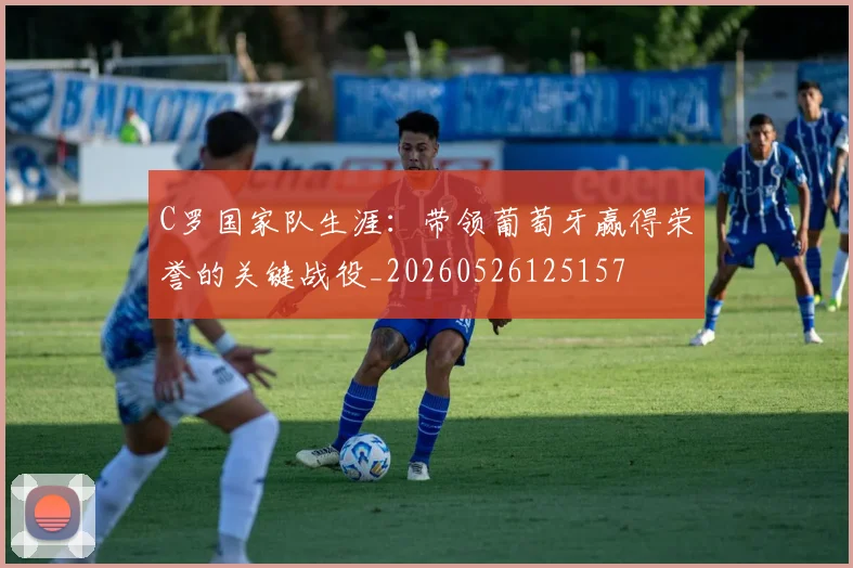 C罗国家队生涯：带领葡萄牙赢得荣誉的关键战役_20260526125157