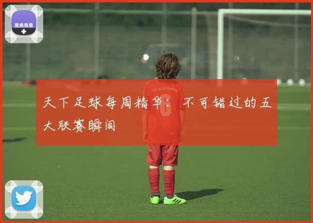 天下足球每周精华：不可错过的五大联赛瞬间