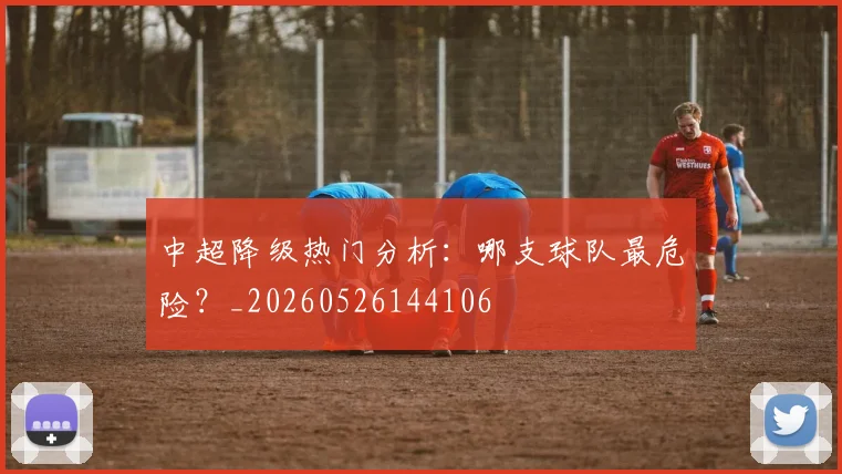 中超降级热门分析：哪支球队最危险？_20260526144106