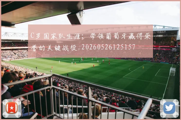 C罗国家队生涯:带领葡萄牙赢得荣誉的关键战役_20260526125157